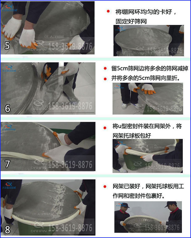 第五步：將旋振篩繃網(wǎng)環(huán)均勻的卡好固定好篩網(wǎng)第六步：留5cm篩網(wǎng)邊將多余的篩網(wǎng)減掉，并將多余的5cm篩網(wǎng)向里折第七步：將u型密封件裝在網(wǎng)架外，將網(wǎng)架托球板包好第八步：網(wǎng)架已裝好，網(wǎng)架托球板用工作網(wǎng)和密封件包裹好。