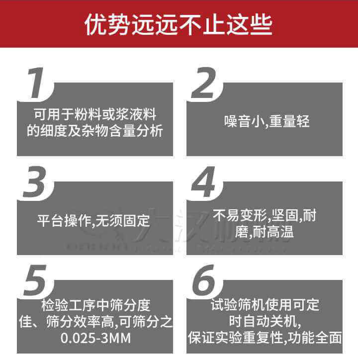 試驗(yàn)篩優(yōu)勢(shì)：1，可用于粉料或漿液料的細(xì)度及雜物含量分析。2，噪音小，重量輕。3，平臺(tái)操作，無(wú)須固定。4，不易變形，堅(jiān)固，耐磨，耐高溫。5，檢驗(yàn)工序中篩分度佳，篩分效率高，可篩分之0.025-3MM6，試驗(yàn)篩機(jī)使用可定時(shí)自動(dòng)關(guān)機(jī)保證實(shí)驗(yàn)重復(fù)性，功能全面。