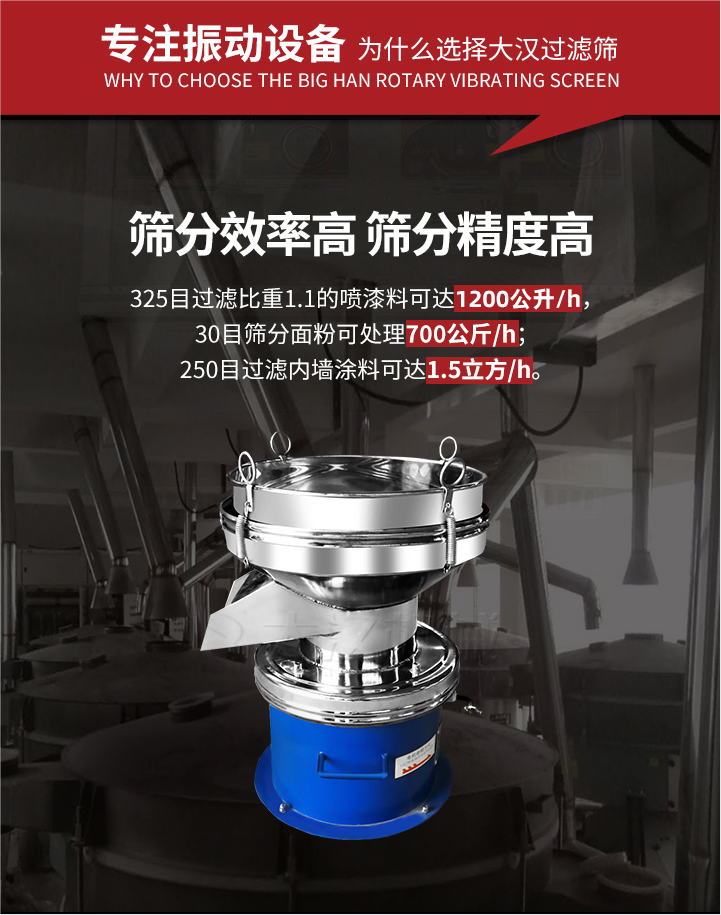 大漢過(guò)濾篩篩分效率高,精度高;325目過(guò)濾比重1:1的噴油漆可達(dá)1200公升/時(shí);30目篩粉面粉可處理700公斤/時(shí);250目過(guò)濾內(nèi)墻涂料可達(dá)1.5立方/h;過(guò)濾篩廠家直銷(xiāo)價(jià)格便宜。過(guò)濾篩適用物料：粘液粉末都可以使用具體產(chǎn)品如下：奶制品，油漆，泥漿，淀粉，果汁等。